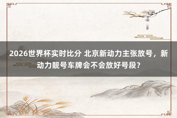2026世界杯实时比分 北京新动力主张放号，新动力靓号车牌会不会放好号段？