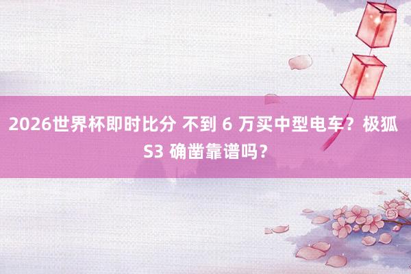 2026世界杯即时比分 不到 6 万买中型电车？极狐 S3 确凿靠谱吗？