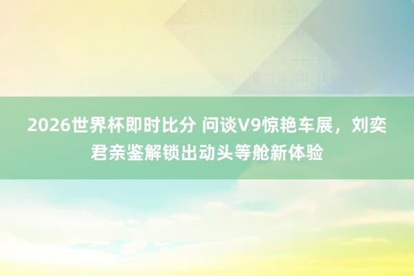 2026世界杯即时比分 问谈V9惊艳车展,刘奕君亲鉴解锁出动头等舱新体验