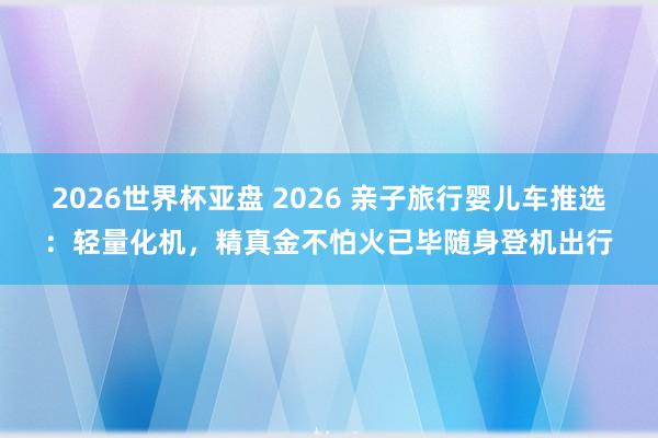 2026世界杯亚盘 2026 亲子旅行婴儿车推选:轻量化机,精真金不怕火已毕随身登机出行