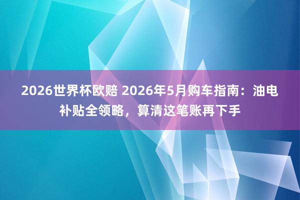 2026世界杯欧赔 2026年5月购车指南:油电补贴全领略,算清这笔账再下手