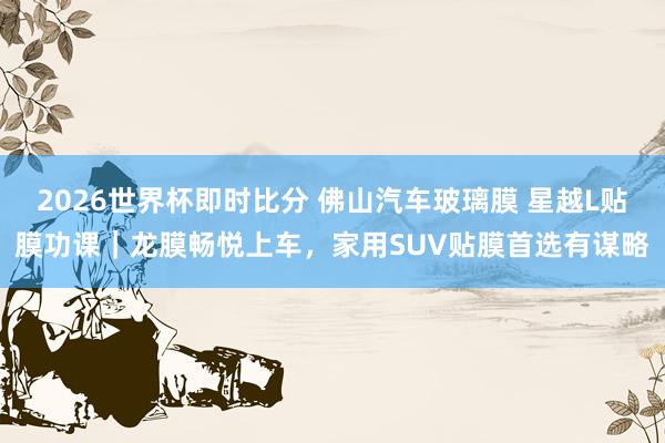 2026世界杯即时比分 佛山汽车玻璃膜 星越L贴膜功课|龙膜畅悦上车,家用SUV贴膜首选有谋略