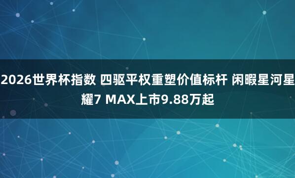 2026世界杯指数 四驱平权重塑价值标杆 闲暇星河星耀7 MAX上市9.88万起