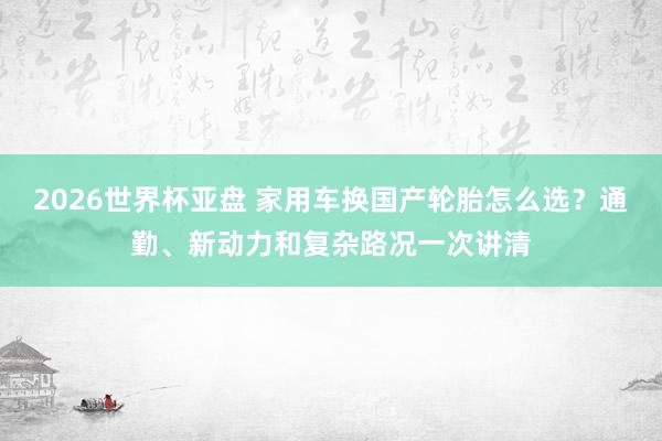 2026世界杯亚盘 家用车换国产轮胎怎么选？通勤、新动力和复杂路况一次讲清