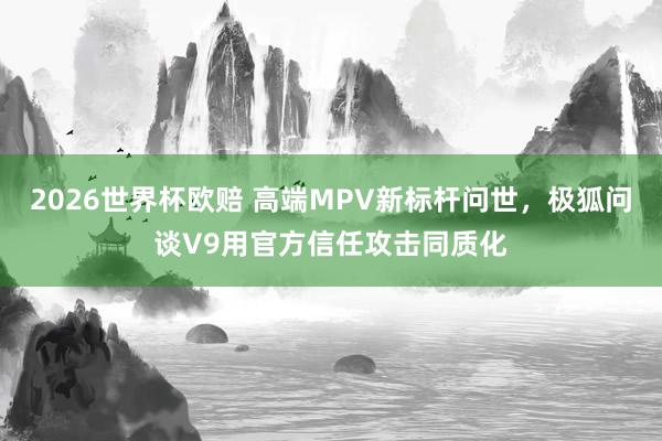 2026世界杯欧赔 高端MPV新标杆问世,极狐问谈V9用官方信任攻击同质化