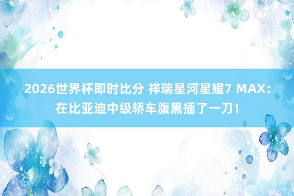 2026世界杯即时比分 祥瑞星河星耀7 MAX：在比亚迪中级轿车腹黑插了一刀！