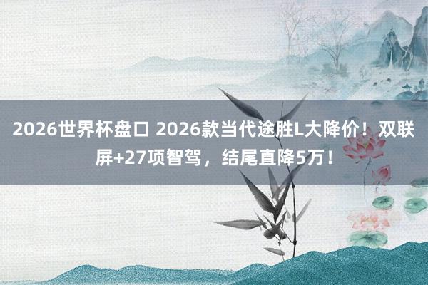 2026世界杯盘口 2026款当代途胜L大降价！双联屏+27项智驾，结尾直降5万！