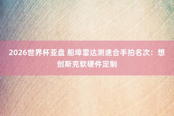 2026世界杯亚盘 船埠雷达测速合手拍名次：想创斯克软硬件定制