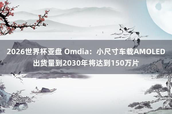 2026世界杯亚盘 Omdia:小尺寸车载AMOLED出货量到2030年将达到150万片