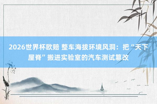 2026世界杯欧赔 整车海拔环境风洞:把“天下屋脊”搬进实验室的汽车测试篡改