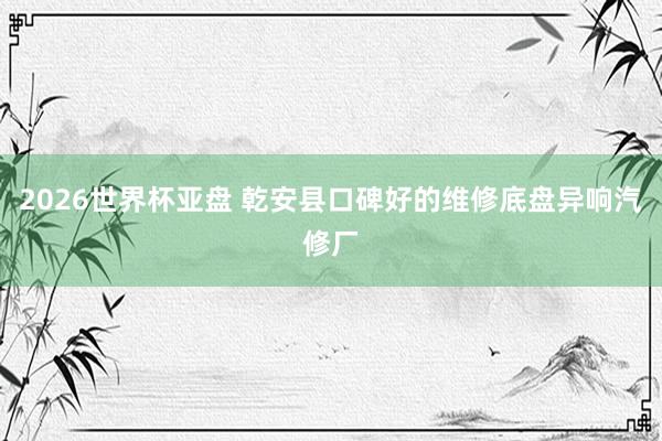 2026世界杯亚盘 乾安县口碑好的维修底盘异响汽修厂
