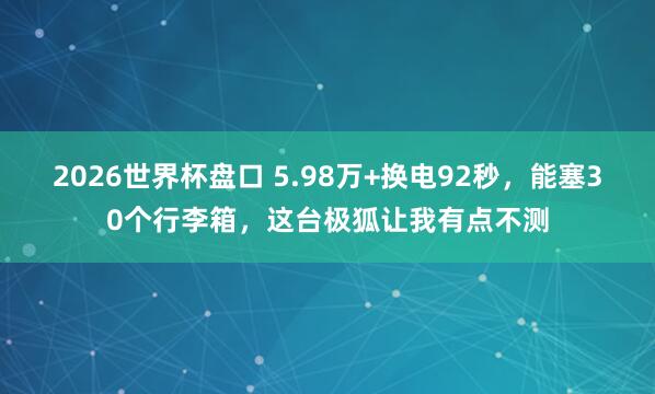 2026世界杯盘口 5.98万+换电92秒，能塞30个行李箱，这台极狐让我有点不测