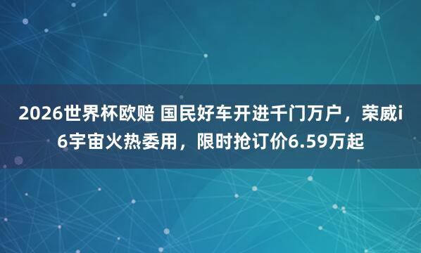 2026世界杯欧赔 国民好车开进千门万户，荣威i6宇宙火热委用，限时抢订价6.59万起