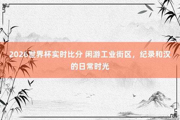 2026世界杯实时比分 闲游工业街区,纪录和汉的日常时光