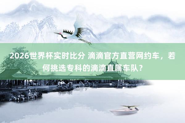 2026世界杯实时比分 滴滴官方直营网约车，若何挑选专科的滴滴直属车队？