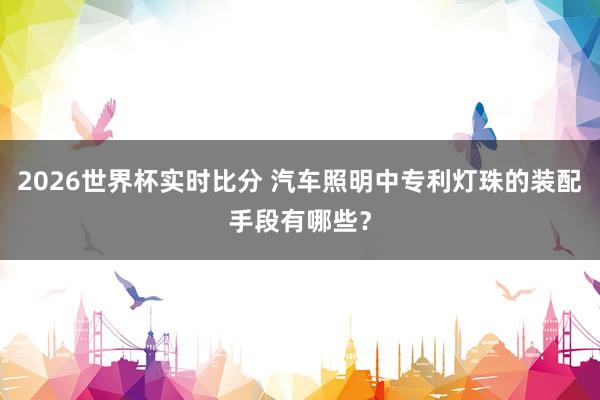 2026世界杯实时比分 汽车照明中专利灯珠的装配手段有哪些?