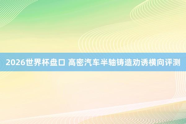 2026世界杯盘口 高密汽车半轴铸造劝诱横向评测