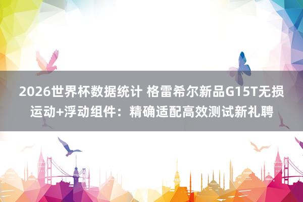 2026世界杯数据统计 格雷希尔新品G15T无损运动+浮动组件：精确适配高效测试新礼聘