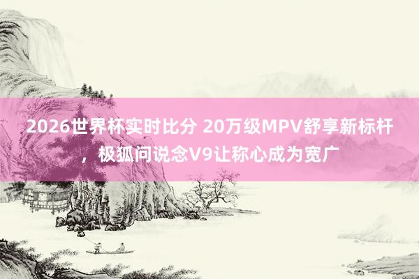 2026世界杯实时比分 20万级MPV舒享新标杆，极狐问说念V9让称心成为宽广