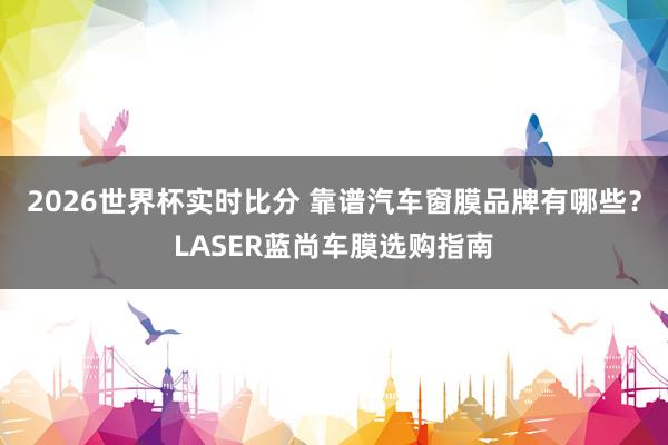 2026世界杯实时比分 靠谱汽车窗膜品牌有哪些?LASER蓝尚车膜选购指南