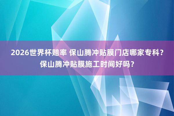 2026世界杯赔率 保山腾冲贴膜门店哪家专科?保山腾冲贴膜施工时间好吗?