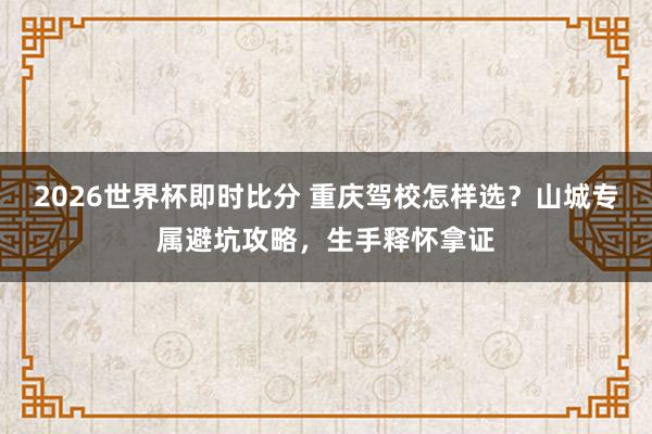 2026世界杯即时比分 重庆驾校怎样选？山城专属避坑攻略，生手释怀拿证