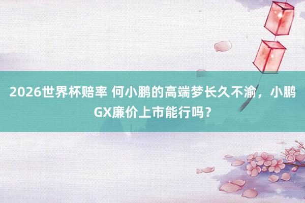 2026世界杯赔率 何小鹏的高端梦长久不渝,小鹏GX廉价上市能行吗?
