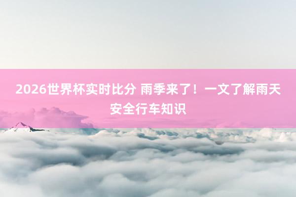 2026世界杯实时比分 雨季来了!一文了解雨天安全行车知识