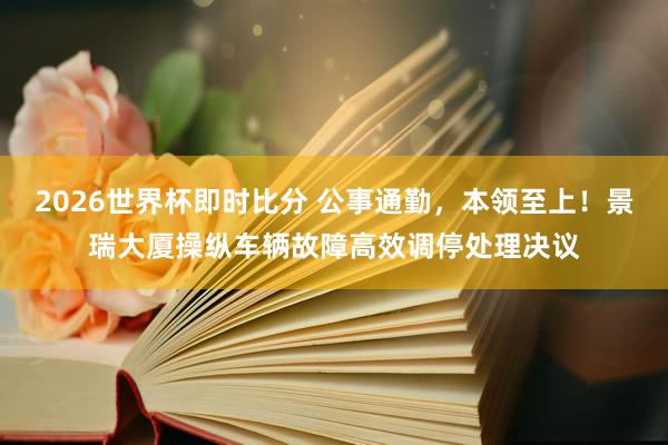 2026世界杯即时比分 公事通勤,本领至上!景瑞大厦操纵车辆故障高效调停处理决议