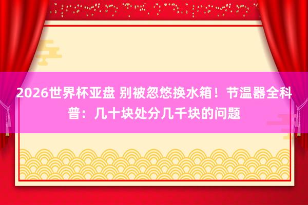 2026世界杯亚盘 别被忽悠换水箱!节温器全科普:几十块处分几千块的问题