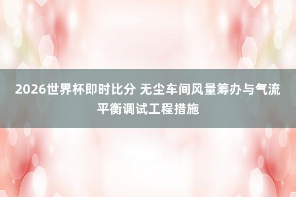 2026世界杯即时比分 无尘车间风量筹办与气流平衡调试工程措施