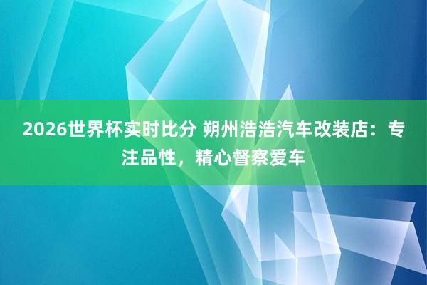2026世界杯实时比分 朔州浩浩汽车改装店:专注品性,精心督察爱车
