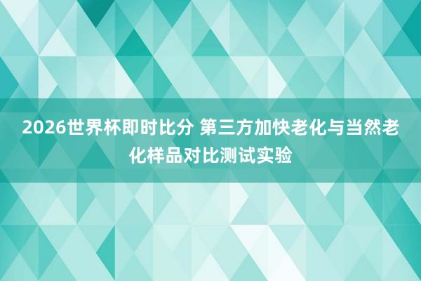 2026世界杯即时比分 第三方加快老化与当然老化样品对比测试实验