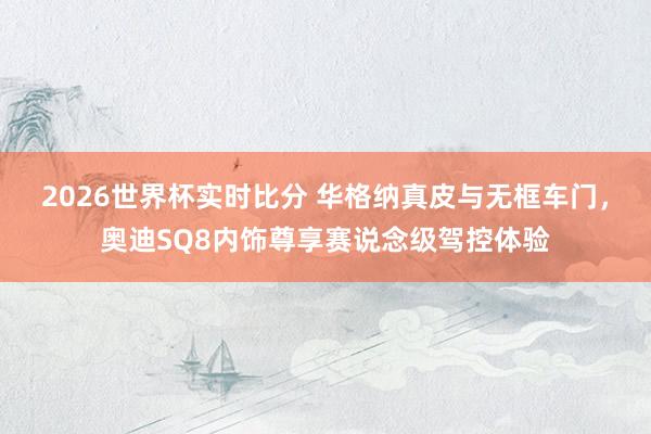 2026世界杯实时比分 华格纳真皮与无框车门,奥迪SQ8内饰尊享赛说念级驾控体验