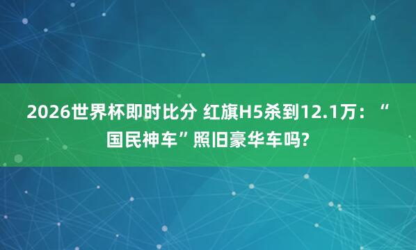 2026世界杯即时比分 红旗H5杀到12.1万:“国民神车”照旧豪华车吗?