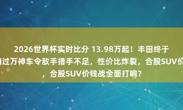 2026世界杯实时比分 13.98万起!丰田终于折腰!这款月销过万神车令敌手措手不足,性价比炸裂,合股SUV价钱战全面打响?