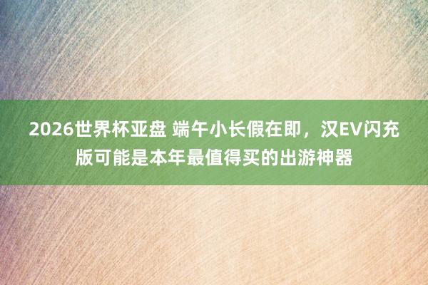 2026世界杯亚盘 端午小长假在即，汉EV闪充版可能是本年最值得买的出游神器