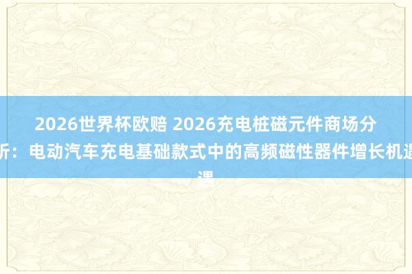 2026世界杯欧赔 2026充电桩磁元件商场分析：电动汽车充电基础款式中的高频磁性器件增长机遇