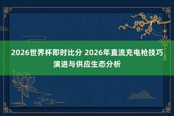 2026世界杯即时比分 2026年直流充电枪技巧演进与供应生态分析