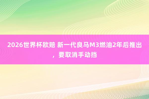 2026世界杯欧赔 新一代良马M3燃油2年后推出，要取消手动挡