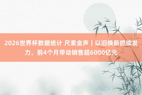2026世界杯数据统计 尺素金声|以旧换新抓续发力,前4个月带动销售超6000亿元