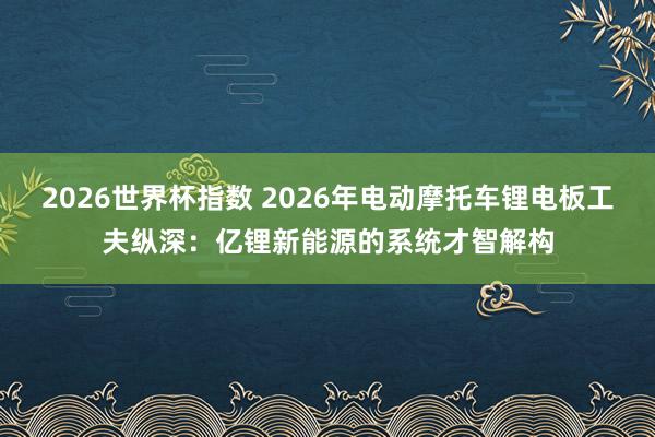 2026世界杯指数 2026年电动摩托车锂电板工夫纵深：亿锂新能源的系统才智解构