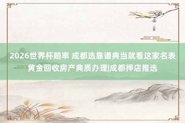 2026世界杯赔率 成都选靠谱典当就看这家名表黄金回收房产典质办理|成都押店推选
