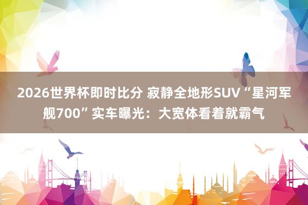 2026世界杯即时比分 寂静全地形SUV“星河军舰700”实车曝光:大宽体看着就霸气