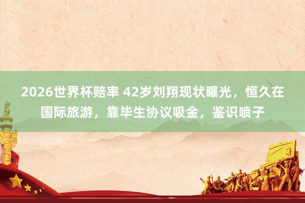 2026世界杯赔率 42岁刘翔现状曝光，恒久在国际旅游，靠毕生协议吸金，鉴识喷子