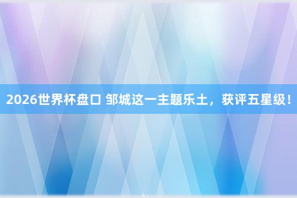2026世界杯盘口 邹城这一主题乐土，获评五星级！