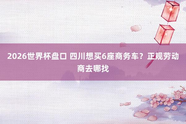 2026世界杯盘口 四川想买6座商务车?正规劳动商去哪找