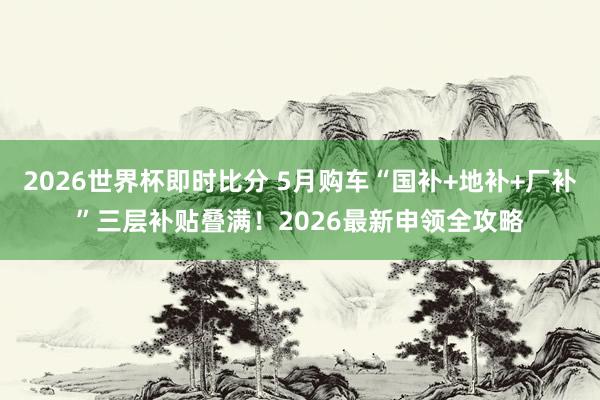 2026世界杯即时比分 5月购车“国补+地补+厂补”三层补贴叠满!2026最新申领全攻略
