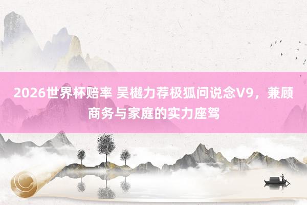 2026世界杯赔率 吴樾力荐极狐问说念V9，兼顾商务与家庭的实力座驾