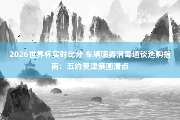 2026世界杯实时比分 车辆喷雾消毒通谈选购指南：五约莫津策画清点